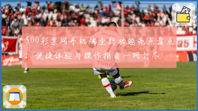 500彩票网手机端全新功能亮点盘点：便捷体验与操作指南一网打尽
