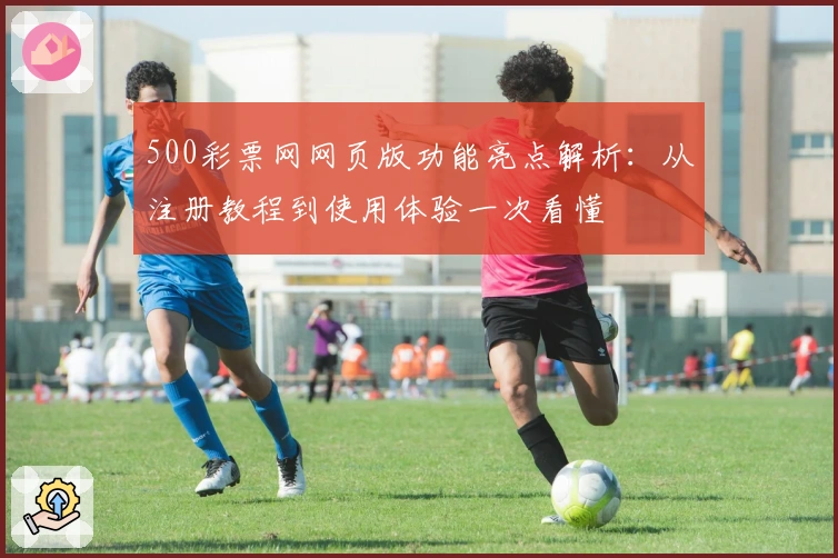 500彩票网网页版功能亮点解析：从注册教程到使用体验一次看懂