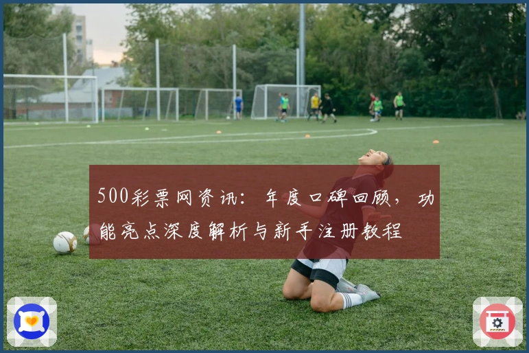 500彩票网资讯：年度口碑回顾，功能亮点深度解析与新手注册教程