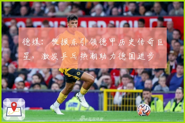 德媒：樊振东引领德甲历史传奇巨星，激发乒乓热潮助力德国进步