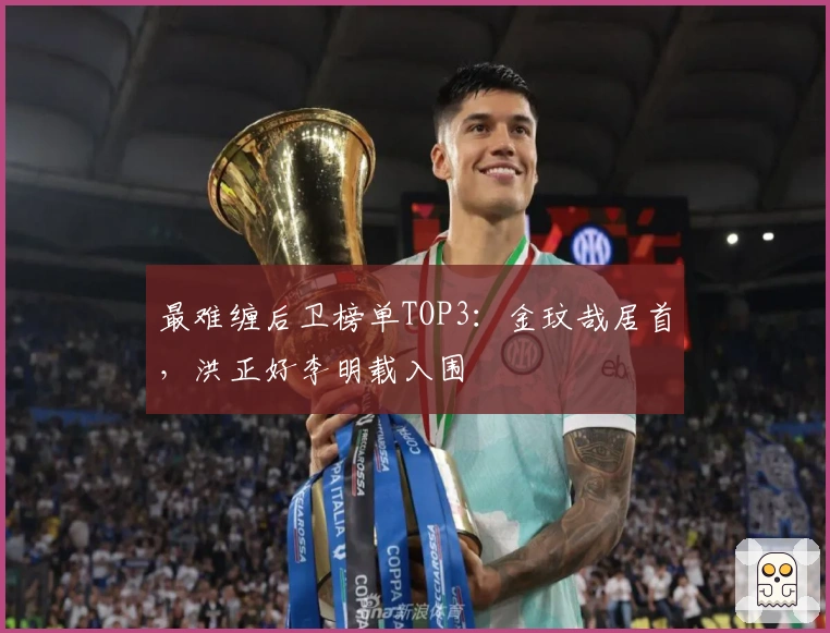 最难缠后卫榜单TOP3：金玟哉居首，洪正好李明载入围