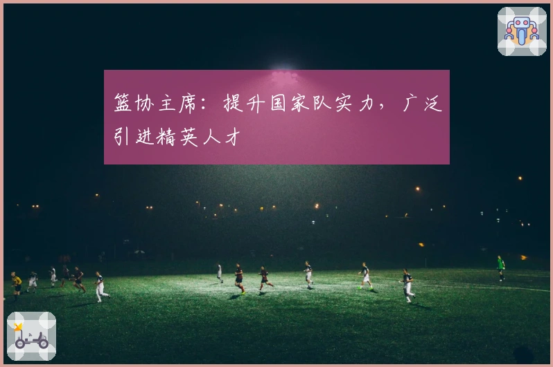 篮协主席：提升国家队实力，广泛引进精英人才