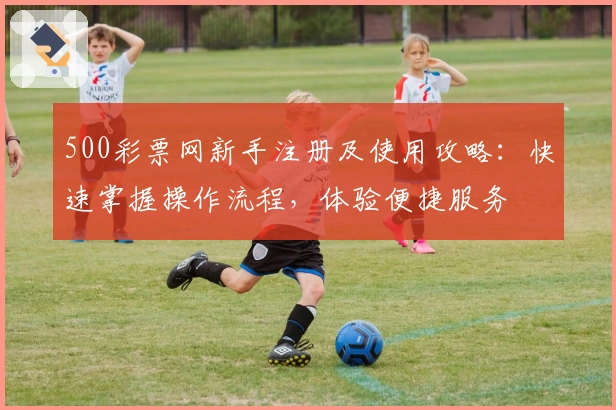 500彩票网新手注册及使用攻略：快速掌握操作流程，体验便捷服务