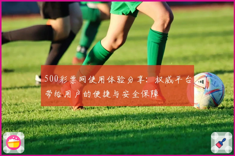 500彩票网使用体验分享：权威平台带给用户的便捷与安全保障