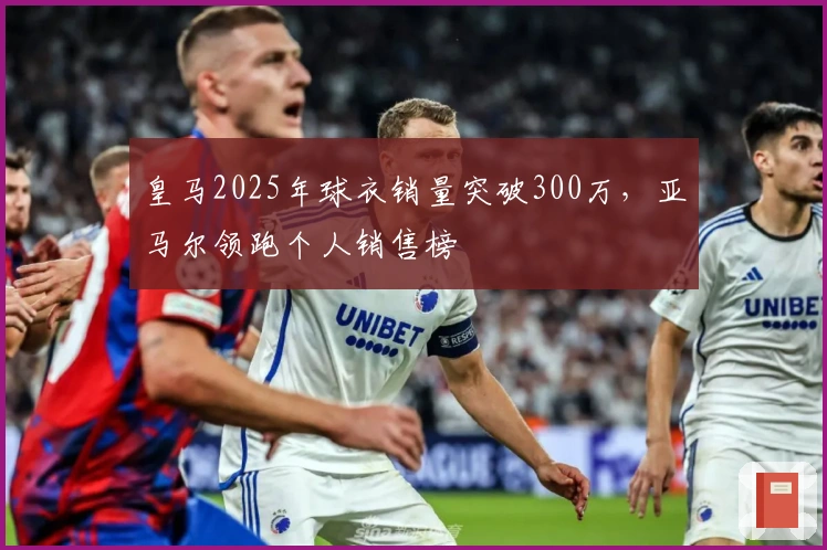 皇马2025年球衣销量突破300万，亚马尔领跑个人销售榜