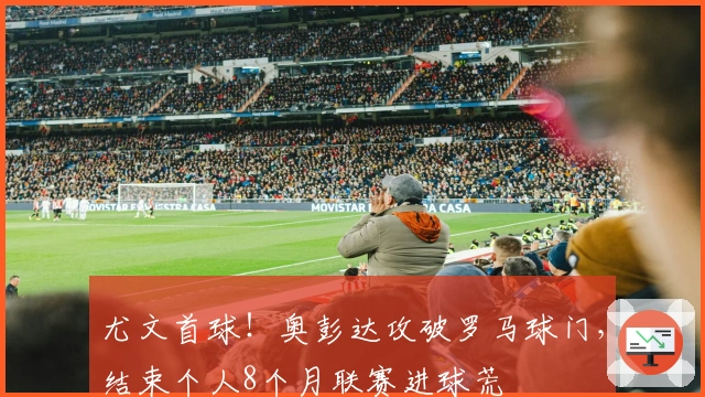 尤文首球！奥彭达攻破罗马球门，结束个人8个月联赛进球荒