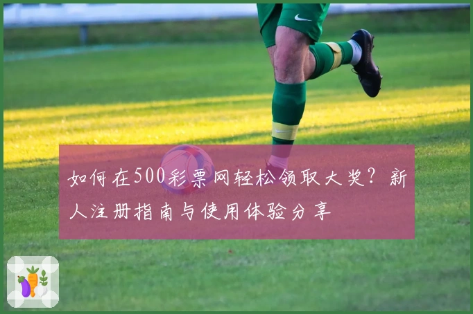 如何在500彩票网轻松领取大奖？新人注册指南与使用体验分享