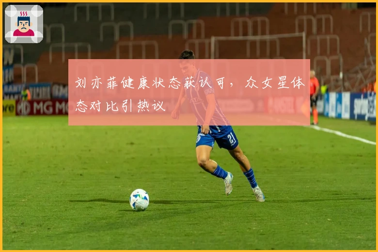 刘亦菲健康状态获认可，众女星体态对比引热议