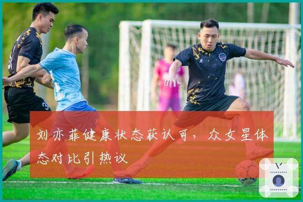 刘亦菲健康状态获认可，众女星体态对比引热议