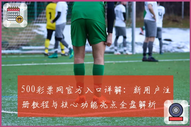 500彩票网官方入口详解：新用户注册教程与核心功能亮点全盘解析