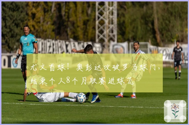 尤文首球！奥彭达攻破罗马球门，结束个人8个月联赛进球荒