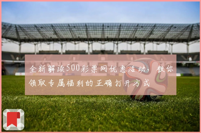 全新解读500彩票网优惠活动，教你领取专属福利的正确打开方式