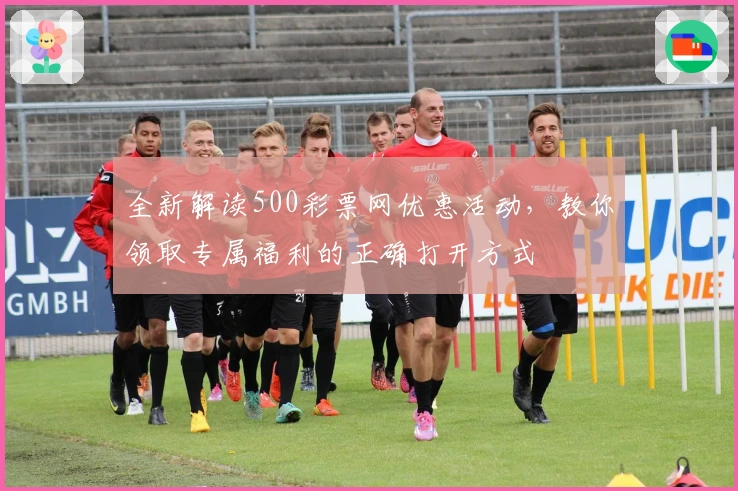 全新解读500彩票网优惠活动，教你领取专属福利的正确打开方式